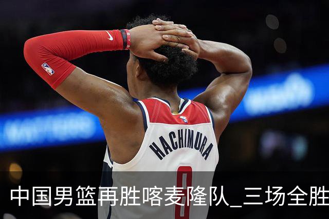 中国男篮再胜喀麦隆队 三场全胜结束国际团结杯