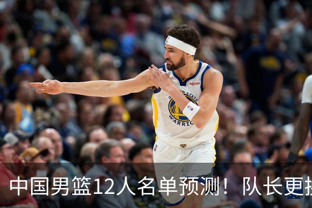 中国男篮12人名单预测！队长更换，杨瀚森王俊杰首发，赛程出炉