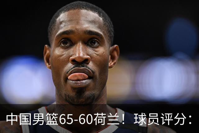 中国男篮65-60荷兰！球员评分：4人满分，3人良好，2人不合格