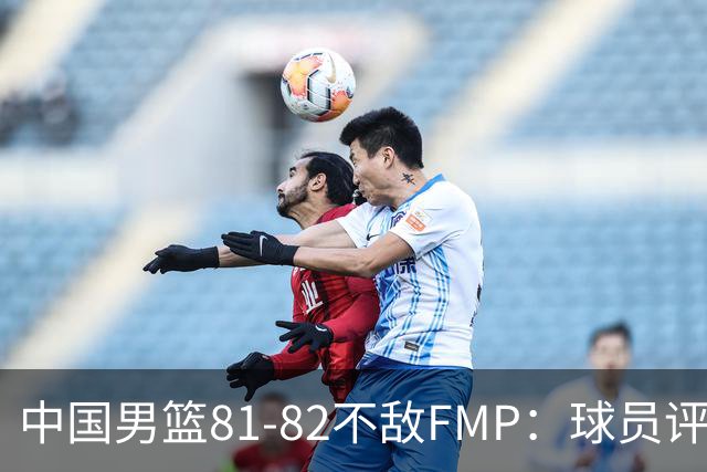 中国男篮81-82不敌FMP：球员评分揭示表现差异
