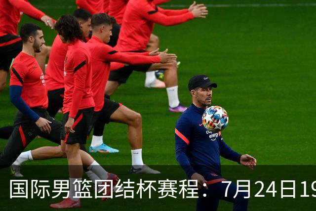 国际男篮团结杯赛程：7月24日1930，中国男篮首战喀麦隆