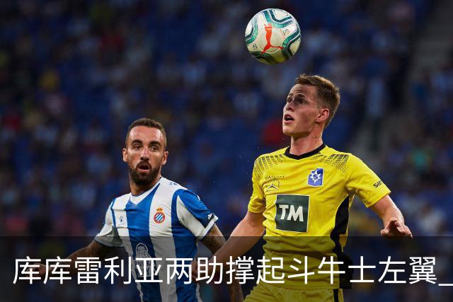 库库雷利亚两助撑起斗牛士左翼 攻防俱佳皇马淘到珍宝