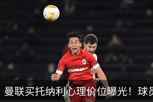 曼联买托纳利心理价位曝光！球员首选梦剧场，恐需其主动促成转会