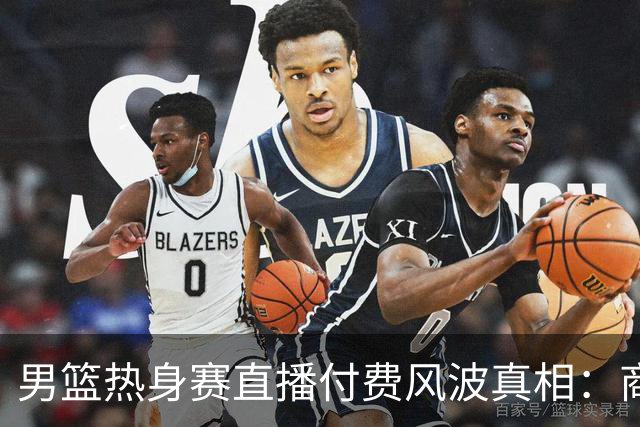 男篮热身赛直播付费风波真相：商业赛定价权与球迷期待的碰撞