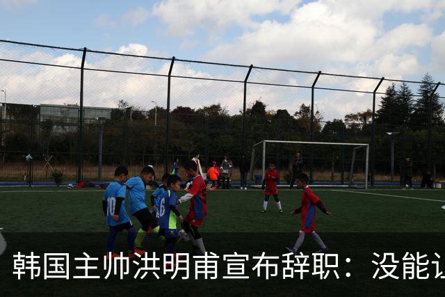 韩国主帅洪明甫宣布辞职：没能让大家满意 但我已尽力