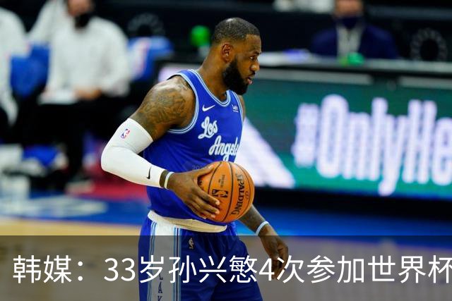 韩媒：33岁孙兴慜4次参加世界杯3次小组出局，近两届0进球