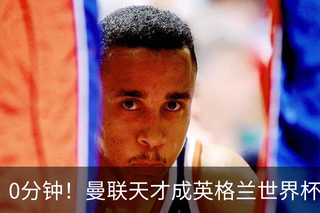 0分钟！曼联天才成英格兰世界杯最遗憾之人，图赫尔用人饱受质疑